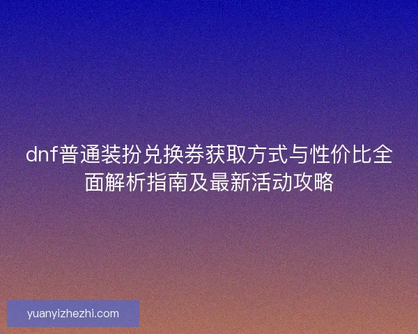 dnf普通装扮兑换券获取方式与性价比全面解析指南及最新活动攻略
