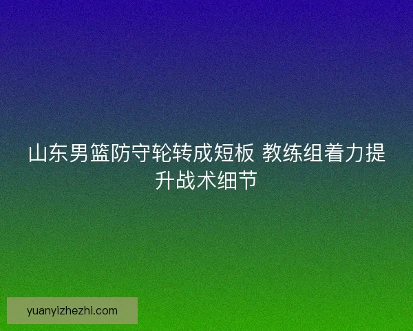 山东男篮防守轮转成短板 教练组着力提升战术细节